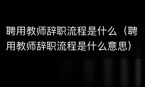 聘用教师辞职流程是什么（聘用教师辞职流程是什么意思）