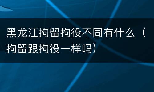 黑龙江拘留拘役不同有什么（拘留跟拘役一样吗）