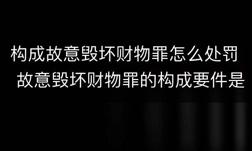 构成故意毁坏财物罪怎么处罚 故意毁坏财物罪的构成要件是什么?如何处罚?