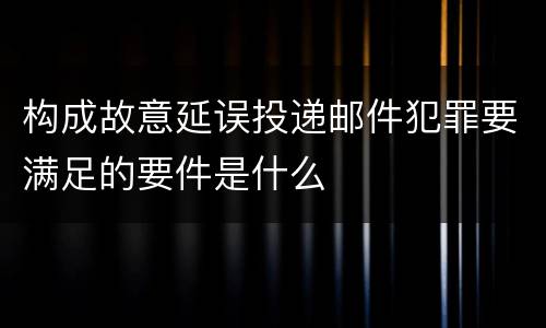 构成故意延误投递邮件犯罪要满足的要件是什么