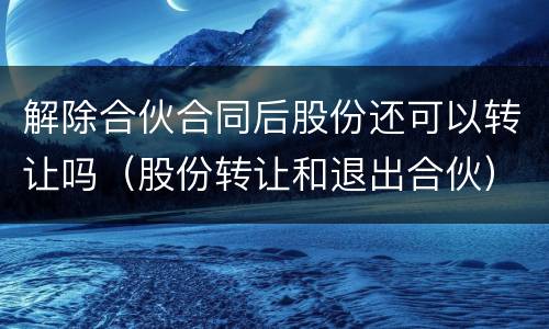 解除合伙合同后股份还可以转让吗（股份转让和退出合伙）