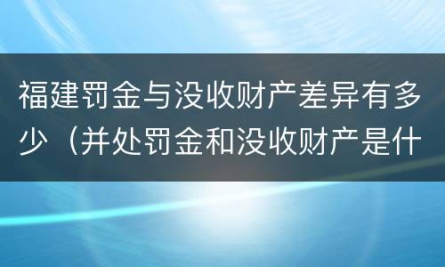 福建罚金与没收财产差异有多少（并处罚金和没收财产是什么意思）
