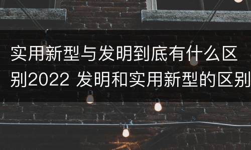 实用新型与发明到底有什么区别2022 发明和实用新型的区别有