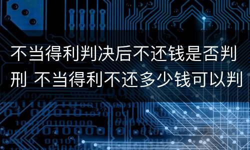 不当得利判决后不还钱是否判刑 不当得利不还多少钱可以判刑