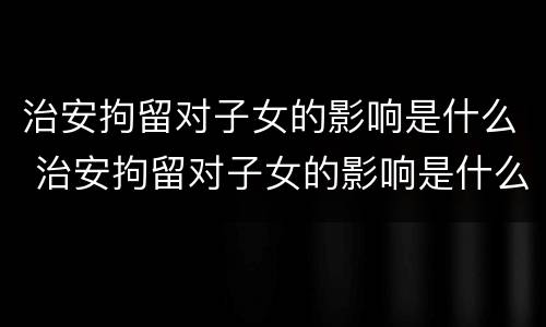 治安拘留对子女的影响是什么 治安拘留对子女的影响是什么意思