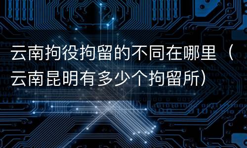 云南拘役拘留的不同在哪里（云南昆明有多少个拘留所）