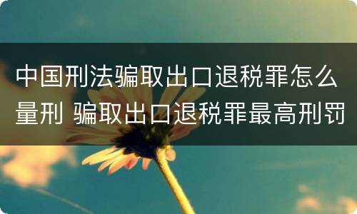 中国刑法骗取出口退税罪怎么量刑 骗取出口退税罪最高刑罚