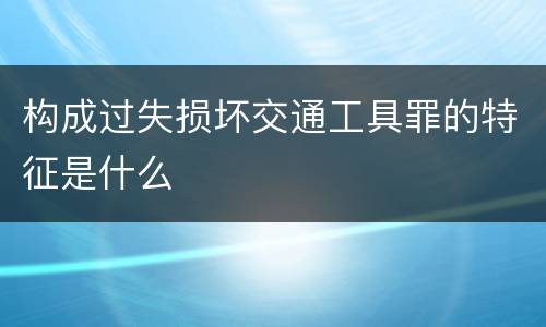 构成过失损坏交通工具罪的特征是什么