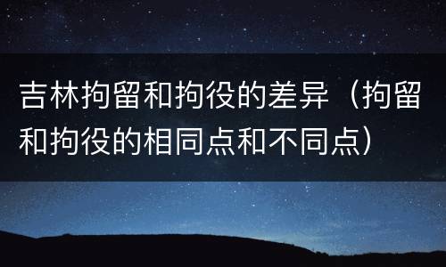 吉林拘留和拘役的差异（拘留和拘役的相同点和不同点）