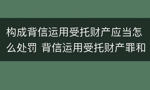 构成背信运用受托财产应当怎么处罚 背信运用受托财产罪和违法运用资金罪