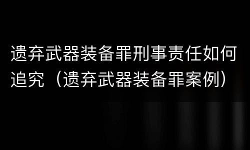 遗弃武器装备罪刑事责任如何追究（遗弃武器装备罪案例）