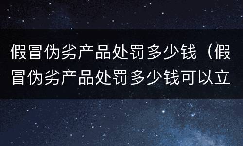 假冒伪劣产品处罚多少钱（假冒伪劣产品处罚多少钱可以立案）