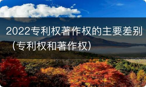 2022专利权著作权的主要差别（专利权和著作权）