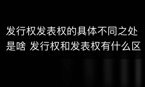 发行权发表权的具体不同之处是啥 发行权和发表权有什么区别
