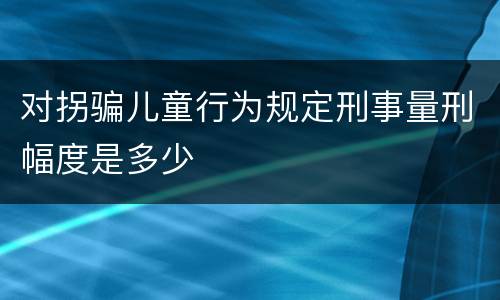 对拐骗儿童行为规定刑事量刑幅度是多少