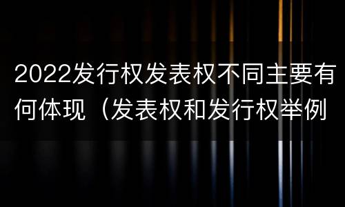 2022发行权发表权不同主要有何体现（发表权和发行权举例）