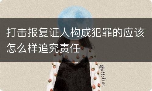 打击报复证人构成犯罪的应该怎么样追究责任