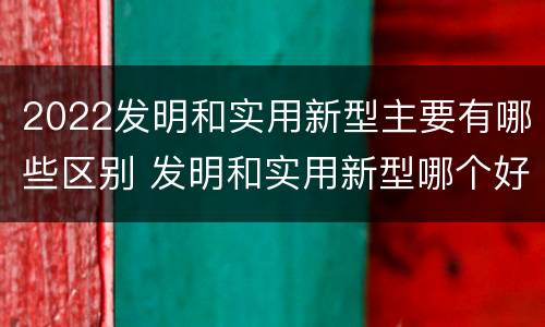 2022发明和实用新型主要有哪些区别 发明和实用新型哪个好