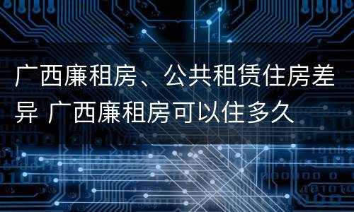 广西廉租房、公共租赁住房差异 广西廉租房可以住多久