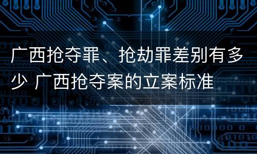 广西抢夺罪、抢劫罪差别有多少 广西抢夺案的立案标准