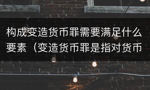 构成变造货币罪需要满足什么要素（变造货币罪是指对货币采用什么方法）