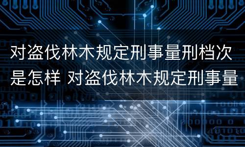 对盗伐林木规定刑事量刑档次是怎样 对盗伐林木规定刑事量刑档次是怎样计算的