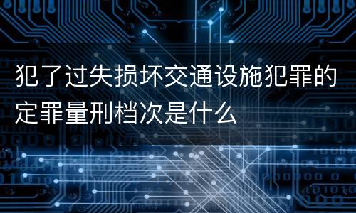 犯了过失损坏交通设施犯罪的定罪量刑档次是什么