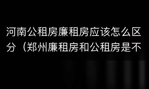 河南公租房廉租房应该怎么区分（郑州廉租房和公租房是不是一样）
