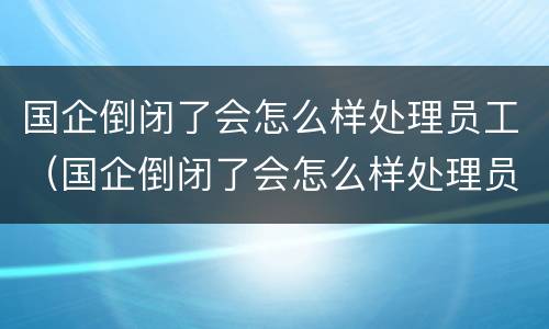 国企倒闭了会怎么样处理员工（国企倒闭了会怎么样处理员工关系）