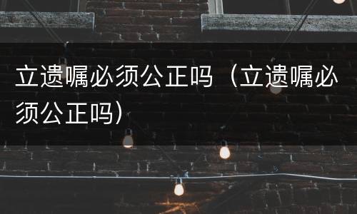 立遗嘱必须公正吗（立遗嘱必须公正吗）