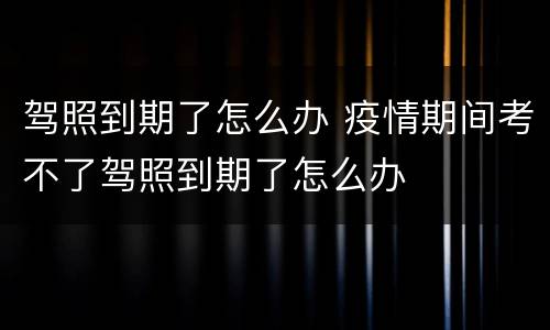 驾照到期了怎么办 疫情期间考不了驾照到期了怎么办