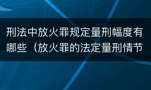 刑法中放火罪规定量刑幅度有哪些（放火罪的法定量刑情节）