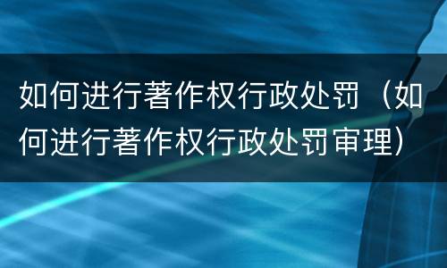 如何进行著作权行政处罚（如何进行著作权行政处罚审理）