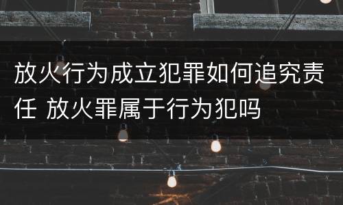 放火行为成立犯罪如何追究责任 放火罪属于行为犯吗