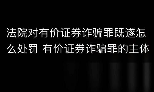 法院对有价证券诈骗罪既遂怎么处罚 有价证券诈骗罪的主体