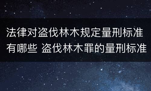 法律对盗伐林木规定量刑标准有哪些 盗伐林木罪的量刑标准