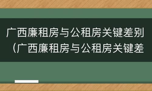 广西廉租房与公租房关键差别（广西廉租房与公租房关键差别大吗）