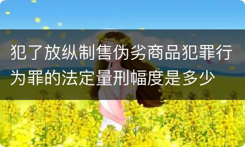 犯了放纵制售伪劣商品犯罪行为罪的法定量刑幅度是多少