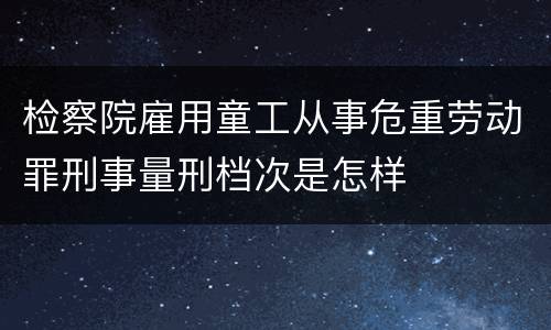 检察院雇用童工从事危重劳动罪刑事量刑档次是怎样