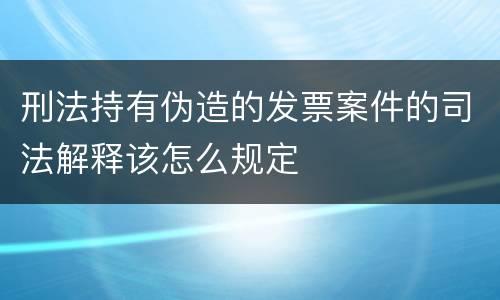刑法持有伪造的发票案件的司法解释该怎么规定
