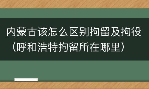 内蒙古该怎么区别拘留及拘役（呼和浩特拘留所在哪里）