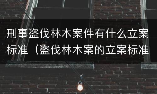 刑事盗伐林木案件有什么立案标准（盗伐林木案的立案标准及定罪与量刑）
