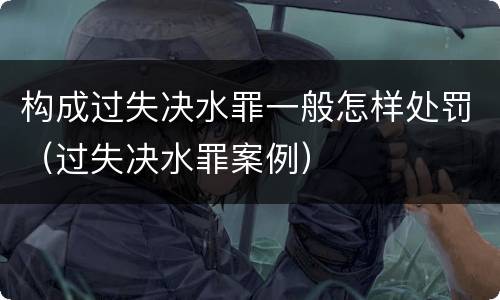 构成过失决水罪一般怎样处罚（过失决水罪案例）