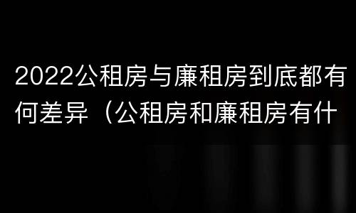 2022公租房与廉租房到底都有何差异（公租房和廉租房有什么区别?2019年的）