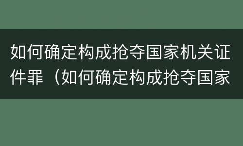 如何确定构成抢夺国家机关证件罪（如何确定构成抢夺国家机关证件罪的条件）