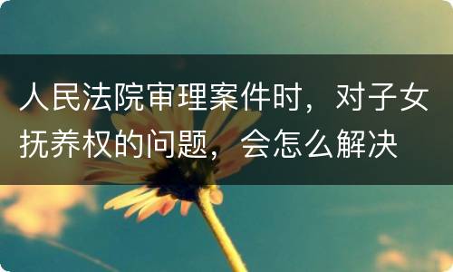 人民法院审理案件时，对子女抚养权的问题，会怎么解决