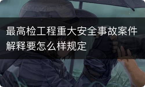 最高检工程重大安全事故案件解释要怎么样规定