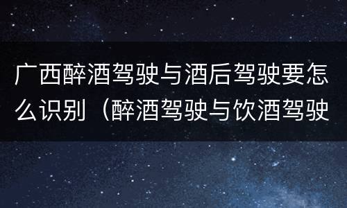 广西醉酒驾驶与酒后驾驶要怎么识别（醉酒驾驶与饮酒驾驶怎么区分）