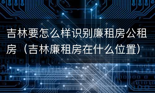 吉林要怎么样识别廉租房公租房（吉林廉租房在什么位置）