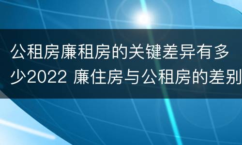 公租房廉租房的关键差异有多少2022 廉住房与公租房的差别